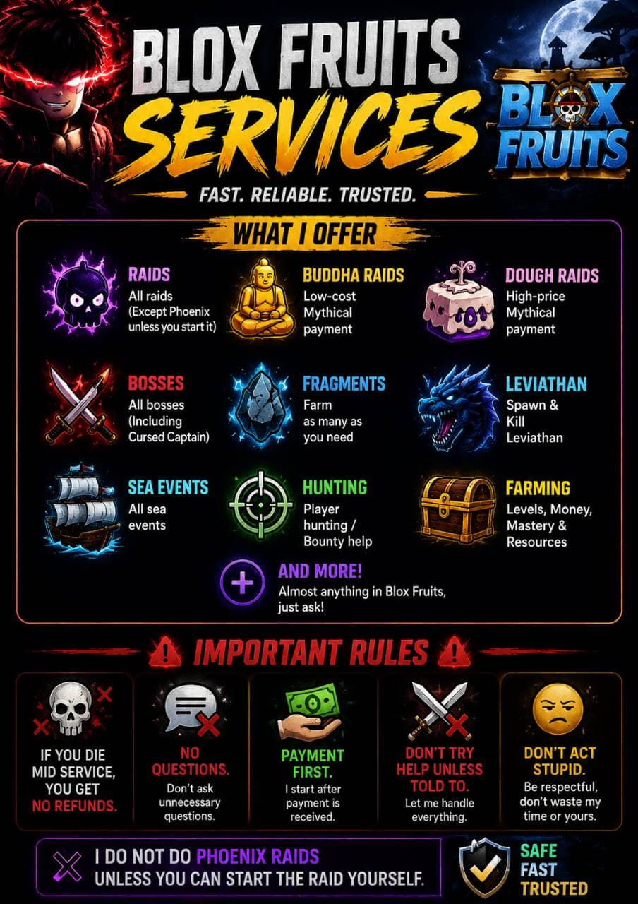 🔥 Blox Fruits Services 🔥

Offering help with almost anything in Blox Fruits:
✔ Raids
✔ Dough/Buddha Carries
✔ Grinding Help
✔ Bosses
✔ Fragments
✔ Trials
✔ Leviathan
✔ Sea Events
✔ Hunting
✔ Farming
✔ And more

💰 Payment comes FIRST.
❌ No refunds if you die mid-service.
❌ Don’t ask unnecessary questions.
❌ Don’t try helping unless told to.
❌ Don’t act stupid or waste time.

⚠️ Rules are simple: listen, stay where told, and let me handle the work.

❌ Phoenix raids are NOT included unless you can host/start them yourself.


Tuff
(Made by chat GPT cuz I got lazy ahhh)